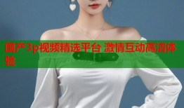 国产3p视频精选平台 激情互动高清体验