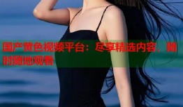 国产黄色视频平台：尽享精选内容，随时随地观看