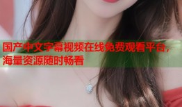 国产中文字幕视频在线免费观看平台，海量资源随时畅看