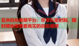 亚洲自拍视频平台：尽享私密时刻，随时随地观看最真实的自拍视频