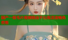 国产一级毛片视频精选平台高清流畅免费看