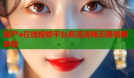 国产a在线视频平台高清流畅无限观看体验