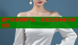 国产夫妻视频平台：真实生活录像分享社区