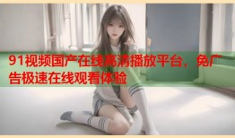 91视频国产在线高清播放平台，免广告极速在线观看体验