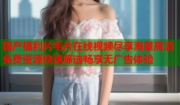 国产福利片毛片在线视频尽享海量高清免费资源快速筛选畅享无广告体验