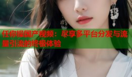 任你操国产视频：尽享多平台分发与流量引流的终极体验