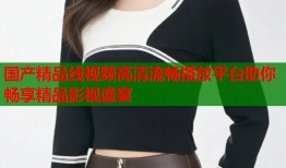 国产精品线视频高清流畅播放平台助你畅享精品影视盛宴
