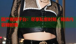 国产视频平台：尽享私密时刻，精选内容随时看