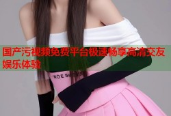 国产污视频免费平台极速畅享高清交友娱乐体验