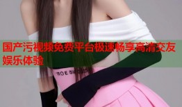 国产污视频免费平台极速畅享高清交友娱乐体验