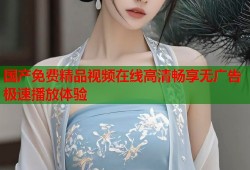 国产免费精品视频在线高清畅享无广告极速播放体验