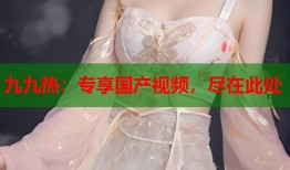 九九热：专享国产视频，尽在此处