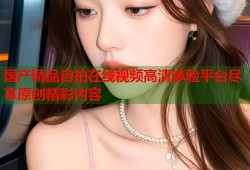 国产精品自拍在线视频高清体验平台尽享原创精彩内容