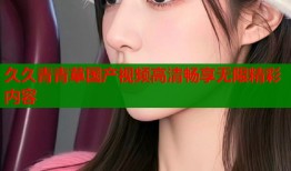 久久青青草国产视频高清畅享无限精彩内容