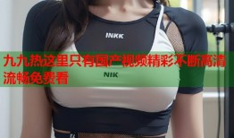 九九热这里只有国产视频精彩不断高清流畅免费看