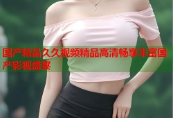 国产精品久久视频精品高清畅享丰富国产影视盛宴