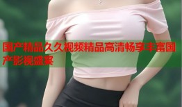 国产精品久久视频精品高清畅享丰富国产影视盛宴