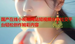 国产在线小视频网站短视频分享社交平台轻松创作精彩内容