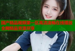 国产精品视频第一区高清流畅在线播放全网精品资源尽享