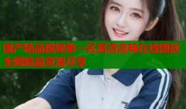 国产精品视频第一区高清流畅在线播放全网精品资源尽享