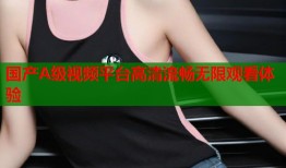 国产A级视频平台高清流畅无限观看体验