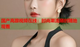 国产高跟视频在线：时尚潮流随时随地观看