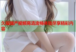 久操国产视频高清流畅体验尽享精彩内容