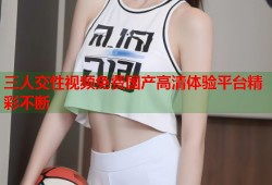 三人交性视频免费国产高清体验平台精彩不断