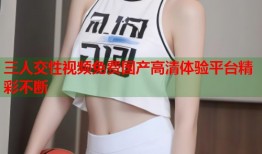 三人交性视频免费国产高清体验平台精彩不断