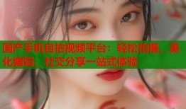 国产手机自拍视频平台：轻松拍摄、美化编辑、社交分享一站式体验