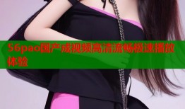 56pao国产成视频高清流畅极速播放体验