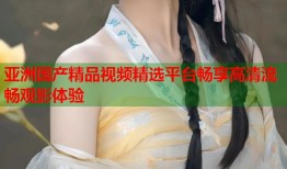 亚洲国产精品视频精选平台畅享高清流畅观影体验