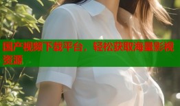 国产视频下载平台，轻松获取海量影视资源