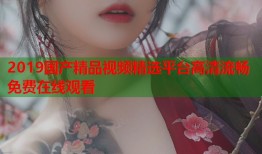 2019国产精品视频精选平台高清流畅免费在线观看