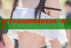 国产手机自拍视频神器高清流畅一键分享