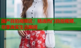 国产自拍视频区：精选热门自拍视频，尽享真实生活瞬间