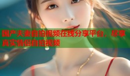 国产夫妻自拍视频在线分享平台，尽享真实情侣自拍视频