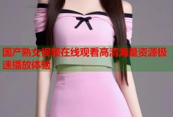国产熟女视频在线观看高清海量资源极速播放体验