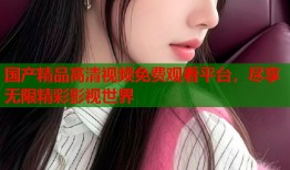 国产精品高清视频免费观看平台，尽享无限精彩影视世界
