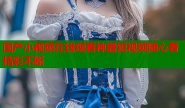 国产小视频在线观看神器短视频随心看精彩不断