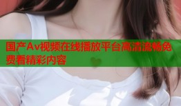 国产Av视频在线播放平台高清流畅免费看精彩内容