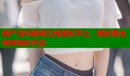 国产自怕视频在线播放平台，随时随地畅享精彩内容