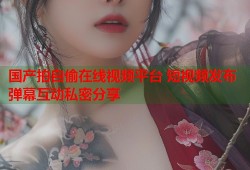 国产拍自偷在线视频平台 短视频发布弹幕互动私密分享