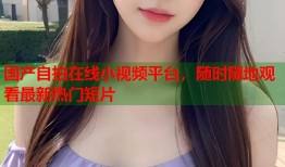 国产自拍在线小视频平台，随时随地观看最新热门短片