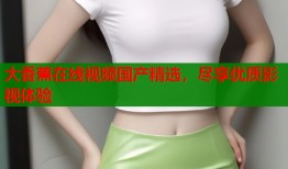 大香蕉在线视频国产精选，尽享优质影视体验