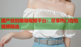 国产自拍啪啪视频平台：尽享热门自拍视频精选