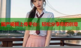 国产视频上传平台：轻松分享你的创意