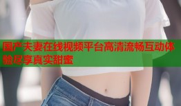 国产夫妻在线视频平台高清流畅互动体验尽享真实甜蜜