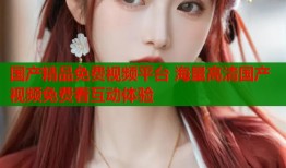 国产精品免费视频平台 海量高清国产视频免费看互动体验