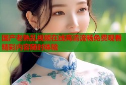 国产老熟乱视频在线高清流畅免费观看精彩内容随时体验